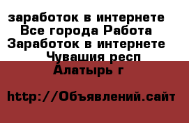  заработок в интернете - Все города Работа » Заработок в интернете   . Чувашия респ.,Алатырь г.